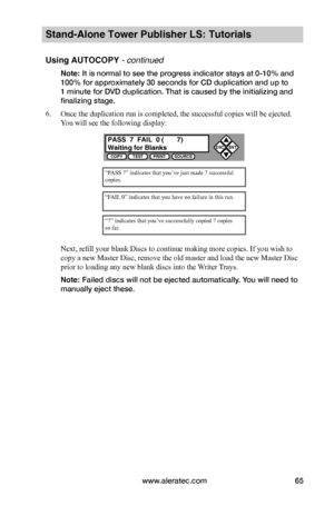 Page 71www.aleratec.com65
Stand-Alone Tower Publisher LS: Tutorials
Using AUTOCOPY - continued 
Note: It is normal to see the progress indicator stays at 0-10% and 
100% for approximately 30 seconds for CD duplication and up to 
1 minute for DVD duplication. That is caused by the initializing and 
finalizing stage.
6. Once the duplication run is completed, the successful copies will be ejected. 
You will see the following display:
Next, refill your blank Discs to continue making more copies. If you wish to...