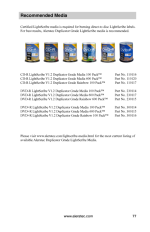 Page 83www.aleratec.com77
Recommended Media 
Certified LightScribe media is required for burning direct-to disc LightScribe labels. 
For best results, Aleratec Duplicator Grade LightScribe media is recommended.
CD-R LightScribe V1.2 Duplicator Grade Media 100 Pack™  Part No. 110116 
CD-R LightScribe V1.2 Duplicator Grade Media 600 Pack™  Part No. 110120
CD-R LightScribe V1.2 Duplicator Grade Rainbow 100 Pack™   Part No. 110117
DVD-R LightScribe V1.2 Duplicator Grade Media 100 Pack™  Part No. 230114
DVD-R...