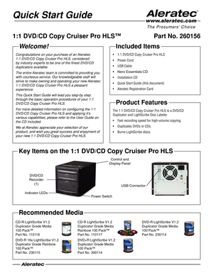 Page 1Quick Start Guide
Welcome!
Congratulations on your purchase of an Aleratec 
1:1 DVD/CD Copy Cruiser Pro HLS, considered 
by industry experts to be one of the finest DVD/CD 
duplicators available.
The entire Aleratec team is committed to providing you 
with courteous service. Our knowledgeable staff will 
strive to make owning and operating your new Aleratec 
1:1 DVD/CD Copy Cruiser Pro HLS a pleasant 
experience.
This Quick Start Guide will lead you step-by step 
through the basic operation procedures of...