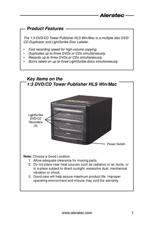 Page 3www.aleratec.com1
Product Features
The 1:3 DVD/CD Tower Publisher HLS Win/Mac is a multiple disc DVD/
CD Duplicator and LightScribe Disc Labeler.
Fast recording speed for high-volume copying.
 
•
Duplicates up to three DVDs or CDs simultaneously.
 
•
Records up to three DVDs or CDs simultaneously.
 
•
Burns labels on up to three LightScribe discs simultaneously.
 
•
Key Items on the  
1:3 DVD/CD Tower Publisher HLS Win/Mac
Note: Choose a Good Location
Allow adequate clearance for moving parts.
1. 
Do not...
