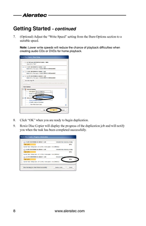 Page 10www.aleratec.com
8
Getting Started - continued  
(Optional) Adjust the “Write Speed” setting from the Burn Options section to a 
7. 
suitable speed. 
Note: Lower write speeds will reduce the chance of playback difficulties wh\
en 
creating audio CDs or DVDs for home playback.
Click “OK” when you are ready to begin duplication.
8. 
Roxio Disc Copier will display the progress of the duplication job and w\
ill notify 
9. 
you when the task has been completed successfully.  