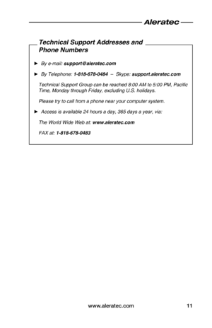 Page 13www.aleratec.com11
Technical Support Addresses and
Phone Numbers
 ►By e-mail: support@aleratec.com
 ►By Telephone: 1-818-678-0484  –  Skype: support.aleratec.com
Technical Support Group can be reached 8:00 AM to 5:00 PM, Pacific 
Time, Monday through Friday, excluding U.S. holidays.
Please try to call from a phone near your computer system.
 ►Access is available 24 hours a day, 365 days a year, via:
The World Wide Web at: www.aleratec.com
FAX at: 1-818-678-0483  