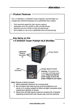 Page 3www.aleratec.com1
Product Features
The 1:4 DVD/CD 1:4 DVD/CD Tower Publisher HLS Win/Mac is a 
multiple disc DVD/CD Duplicator and LightScribe Disc Labeler.
 •Fast recording speed for high-volume copying.
 •Duplicates up to four DVDs or CDs simultaneously.
 •Records up to four DVDs or CDs simultaneously.
 •Burns labels on up to four LightScribe discs simultaneously.
Key Items on the  
1:4 DVD/CD Tower Publish HLS Win/Mac
Note: Choose a Good Location
1. Allow adequate clearance for moving parts.
2. Do not...