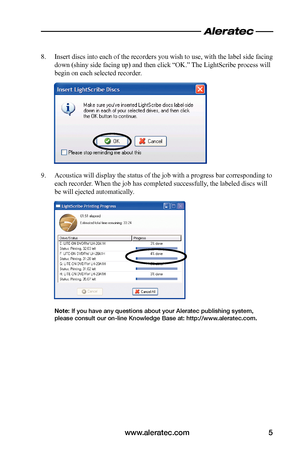 Page 7www.aleratec.com5
8. Insert discs into each of the recorders you wish to use, with the label side facing 
down (shiny side facing up) and then click “OK.” The LightScribe process will 
begin on each selected recorder.
9. Acoustica will display the status of the job with a progress bar corresponding to 
each recorder. When the job has completed successfully, the labeled discs will 
be will ejected automatically.
Note: If you have any questions about your Aleratec publishing system, please consult our...