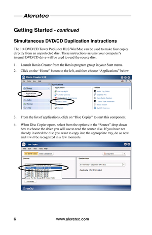 Page 8www.aleratec.com6
Getting Started - continued
Simultaneous DVD/CD Duplication Instructions
The 1:4 DVD/CD Tower Publisher HLS Win/Mac can be used to make four copies 
directly from an unprotected disc. These instructions assume your computer’s 
internal DVD/CD drive will be used to read the source disc.
1. Launch Roxio Creator from the Roxio program group in your Start menu.
2. Click on the “Home” button to the left, and then choose “Applications” below.
3. From the list of applications, click on “Disc...