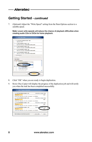 Page 10www.aleratec.com8
Getting Started - continued
7. (Optional) Adjust the “Write Speed” setting from the Burn Options section to a 
suitable speed.
Note: Lower write speeds will reduce the chance of playback difficulties when creating audio CDs or DVDs for home playback.
8. Click “OK” when you are ready to begin duplication.
9. Roxio Disc Copier will display the progress of the duplication job and will notify 
you when the task has been completed successfully.   