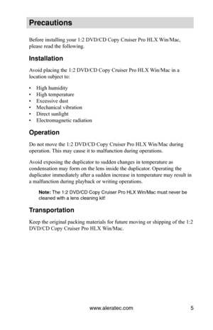 Page 11www.aleratec.com5
Precautions
Before installing your 1:2 DVD/CD Copy Cruiser Pro HLX Win/Mac, 
please read the following.
Installation
Avoid placing the 1:2 DVD/CD Copy Cruiser Pro HLX Win/Mac in a 
location subject to:
High humidity
• 
High temperature
• 
Excessive dust
• 
Mechanical vibration
• 
Direct sunlight
• 
Electromagnetic radiation
• 
Operation
Do not move the 1:2 DVD/CD Copy Cruiser Pro HLX Win/Mac during 
operation. This may cause it to malfunction during operations.
Avoid exposing the...