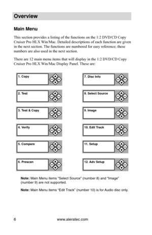 Page 12www.aleratec.com
6
Overview
Main Menu
This section provides a listing of the functions on the 1:2 DVD/CD Copy \
Cruiser Pro HLX Win/Mac. Detailed descriptions of each function are given 
in the next section. The functions are numbered for easy reference; these 
numbers are also used in the next section.
There are 12 main menu items that will display in the 1:2 DVD/CD Copy 
Cruiser Pro HLX Win/Mac Display Panel. These are:
Note: Main Menu items “Select Source” (number 8) and “Image” 
(number 9) are not...