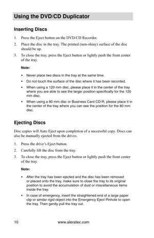 Page 16www.aleratec.com
10
Using the DVD/CD Duplicator
Inserting Discs
Press the Eject button on the DVD/CD Recorder.
1. 
Place the disc in the tray. The printed (non-shiny) surface of the disc 
2. 
should be up.
To close the tray, press the Eject button or lightly push the front center 
3. 
of the tray.
Note: 
Never place two discs in the tray at the same time.
•	
Do not touch the surface of the disc where it has been recorded.
•	
When using a 120 mm disc, please place it in the center of the tray 
•	
where...