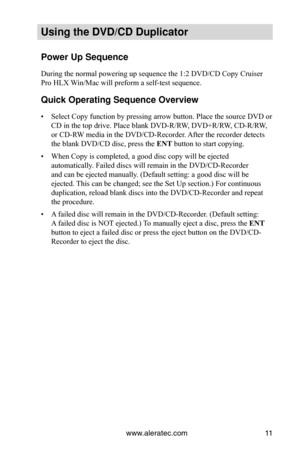 Page 17www.aleratec.com11
Using the DVD/CD Duplicator
Power Up Sequence
During the normal powering up sequence the 1:2 DVD/CD Copy Cruiser 
Pro HLX Win/Mac will preform a self-test sequence. 
Quick Operating Sequence Overview
Select Copy function by pressing arrow button. Place the source DVD or 
• 
CD in the top drive. Place blank DVD-R/RW, DVD+R/RW, CD-R/RW, 
or CD-RW media in the DVD/CD-Recorder. After the recorder detects 
the blank DVD/CD disc, press the ENT button to start copying.
When Copy is completed,...