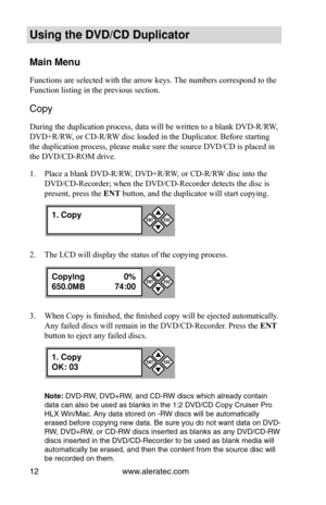 Page 18www.aleratec.com
12
Using the DVD/CD Duplicator
Main Menu
Functions are selected with the arrow keys. The numbers correspond to the 
Function listing in the previous section.
Copy 
During the duplication process, data will be written to a blank DVD-R/RW, 
DVD+R/RW, or CD-R/RW disc loaded in the Duplicator. Before starting 
the duplication process, please make sure the source DVD/CD is placed in\
 
the DVD/CD-ROM drive.
Place a blank DVD-R/RW, DVD+R/RW, or CD-R/RW disc into the 
1. 
DVD/CD-Recorder; when...