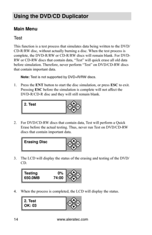 Page 20www.aleratec.com
14
Using the DVD/CD Duplicator
Main Menu
Test 
This function is a test process that simulates data being written to the\
 DVD/
CD-R/RW disc, without actually burning a disc. When the test process is 
complete, the DVD-R/RW or CD-R/RW discs will remain blank. For DVD-
RW or CD-RW discs that contain data, “Test” will quick erase all old data 
before simulation. Therefore, never perform “Test” on DVD/CD-RW discs 
that contain important data. 
Note: Test is not supported by DVD+R/RW discs....