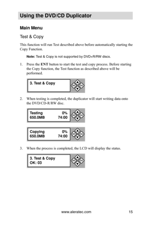 Page 21www.aleratec.com15
Using the DVD/CD Duplicator
Main Menu
Test & Copy
This function will run Test described above before automatically starting the 
Copy Function. 
Note: Test & Copy is not supported by DVD+R/RW discs.
Press the 
1.  ENT button to start the test and copy process. Before starting 
the Copy function, the Test function as described above will be 
performed.
When testing is completed, the duplicator will start writing data onto 
2. 
the DVD/CD-R/RW disc. 
When the process is completed, the...