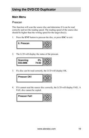 Page 25www.aleratec.com19
Using the DVD/CD Duplicator
Main Menu
Prescan
This function will scan the source disc and determine if it can be read \
correctly and test the reading speed. The reading speed of the source disc 
should be higher than the writing speed for the target disc(s).
Press the 
1.  ENT button to prescan the disc, or press  ESC to exit.
The LCD will display the status of the prescan.
2. 
If a disc can be read correctly, the LCD will display OK.
3. 
If it cannot read the source disc correctly,...