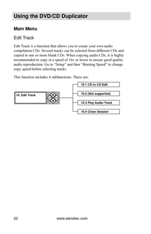 Page 28www.aleratec.com
22
Using the DVD/CD Duplicator
Main Menu
Edit Track
Edit Track is a function that allows you to create your own audio 
compilation CDs. Several tracks can be selected from different CDs and 
copied to one or more blank CDs. When copying audio CDs, it is highly 
recommended to copy at a speed of 16x or lower to ensure good quality 
audio reproduction. Go to “Setup” and then “Burning Speed” t\
o change 
copy speed before selecting tracks.
This function includes 4 subfunctions. These are:...