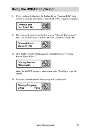 Page 31www.aleratec.com25
Using the DVD/CD Duplicator
When you have finished and the display shows: “Continue Edit”, Next 
8. 
Disc? Yes”, use the arrow keys to make YES or NO selection. Select NO.
The system will ask to close the disc session. “Close all disc’s session? 
9. 
Yes”. Use the arrow keys to make YES or NO selection. Select YES.
LCD display will show the process of closing the session: “Closing 
10. 
Session Please Wait —”. 
Note: You will NOT be able to use the new audio CD until you close the...