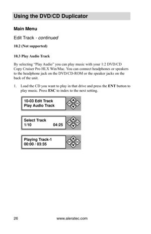 Page 32www.aleratec.com
26
Using the DVD/CD Duplicator
Main Menu
Edit Track - continued 
10.2	(Not	supported)
10.3	Play	 Audio	Track
By selecting “Play Audio” you can play music with your 1:2 DVD/CD 
Copy Cruiser Pro HLX Win/Mac. You can connect headphones or speakers 
to the headphone jack on the DVD/CD-ROM or the speaker jacks on the 
back of the unit. Load the CD you want to play in that drive and press the 
1.  ENT button to 
play music. Press ESC to index to the next setting.
10-03 Edit Track
Play Audio...