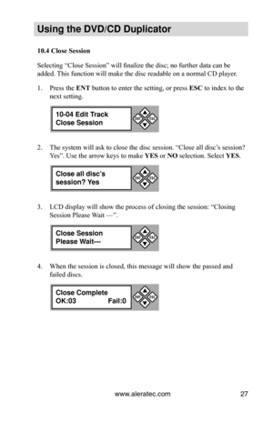 Page 33www.aleratec.com27
Using the DVD/CD Duplicator
10.4	Close	Session
Selecting “Close Session” will finalize the disc; no further data can be 
added. This function will make the disc readable on a normal CD player.
Press the 
1.  ENT button to enter the setting, or press  ESC to index to the 
next setting.
The system will ask to close the disc session. “Close all disc’s session? 
2. 
Yes”. Use the arrow keys to make  YES or NO selection. Select YES.
LCD display will show the process of closing the session:...