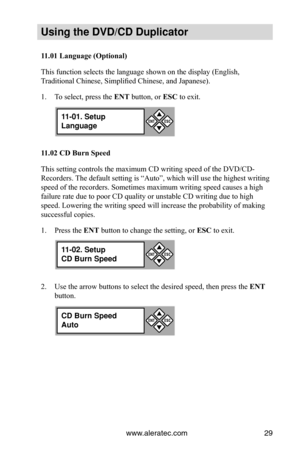 Page 35www.aleratec.com29
Using the DVD/CD Duplicator
11.01	Language	(Optional)
This function selects the language shown on the display (English, 
Traditional Chinese, Simplified Chinese, and Japanese). 
To select, press the 
1.  ENT button, or ESC to exit.
11.02	CD	Burn	Speed
This setting controls the maximum CD writing speed of the DVD/CD-
Recorders. The default setting is “Auto”, which will use the highest writing \
speed of the recorders. Sometimes maximum writing speed causes a high 
failure rate due to...