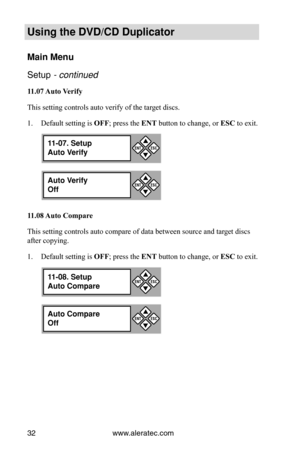 Page 38www.aleratec.com
32
Using the DVD/CD Duplicator
Main Menu
Setup - continued 
11.07	 Auto	Verify
This setting controls auto verify of the target discs. Default setting is 
1.  OFF; press the ENT button to change, or ESC to exit.
11.08	 Auto	Compare
This setting controls auto compare of data between source and target discs 
after copying. Default setting is 
1.  OFF; press the ENT button to change, or ESC to exit.
11-07. Setup
Auto Verify

ESCENT
Auto Verify
Off

ESCENT
11-08. Setup
Auto Compare
...