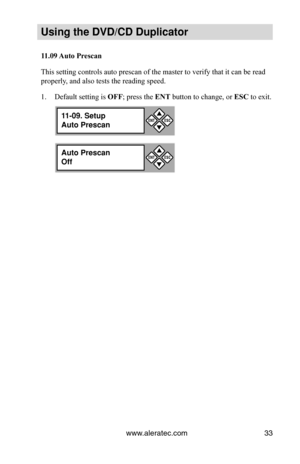 Page 39www.aleratec.com33
Using the DVD/CD Duplicator
11.09	Auto	Prescan
This setting controls auto prescan of the master to verify that it can b\
e read 
properly, and also tests the reading speed. Default setting is 
1.  OFF; press the ENT button to change, or ESC to exit.
11-09. Setup
Auto Prescan

ESCENTAuto Prescan
Off

ESCENT
11-09. Setup
Auto Prescan

ESCENT 