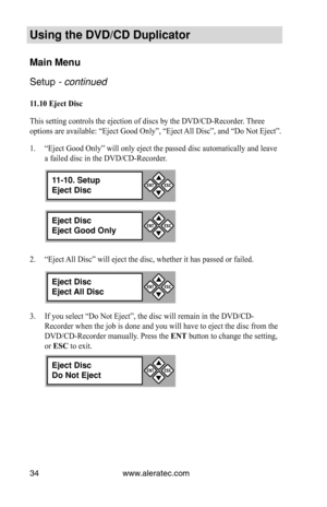 Page 40www.aleratec.com
34
Using the DVD/CD Duplicator
Main Menu
Setup - continued 
11.10	Eject	Disc
This setting controls the ejection of discs by the DVD/CD-Recorder. Three 
options are available: “Eject Good Only”, “Eject All Disc”, and “Do Not Eject”.
“Eject Good Only” will only eject the passed disc automatically an\
d leave 
1. 
a failed disc in the DVD/CD-Recorder.
“Eject All Disc” will eject the disc, whether it has passed or failed.
2. 
If you select “Do Not Eject”, the disc will remain in the DVD/CD-...