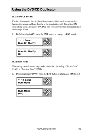 Page 41www.aleratec.com35
Using the DVD/CD Duplicator
11.11	Burn	On	The	Fly
If a disc that contains data is placed in the source drive it will autom\
atically 
become the source and burn directly to the target drive with this setting  ON. 
This setting should always be  ON. Data will copy directly from the source drive 
to the target drives.
Default setting is 
1.  ON; press the ENT button to change, or  ESC to exit.
11.12	Burn	Mode
This setting controls the writing modes of the disc, including “Disc \
At Once”...