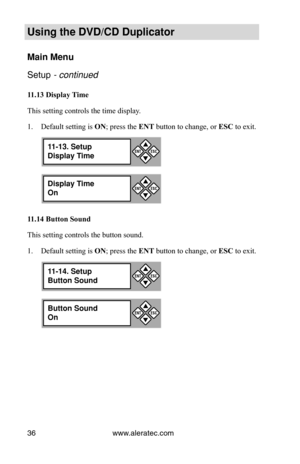Page 42www.aleratec.com
36
Using the DVD/CD Duplicator
Main Menu
Setup - continued 
11.13	Display	 Time
This setting controls the time display.  Default setting is 
1.  ON; press the ENT button to change, or  ESC to exit.
11.14	Button	Sound
This setting controls the button sound.  Default setting is 
1.  ON; press the ENT button to change, or  ESC to exit.
Display Time
On

ESCENT
11-13. Setup
Display Time

ESCENT
Button Sound
On

ESCENT
11-14. Setup
Button Sound

ESCENT 