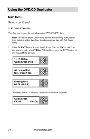 Page 44www.aleratec.com
38
Using the DVD/CD Duplicator
Main Menu
Setup - continued 
11.17	Quick	Erase	Disc
This function is used for quickly erasing DVD/CD-RW discs. 
Note: The Quick Erase Disc simply deletes the directory track, rather 
than deleting all the data from the disc (contrast this with Full Erase\
 
Disc).
Press the 
1.  ENT button to enter Quick Erase Disc, or  ESC to exit. Use 
the arrow keys to select  YES or NO, and then press the  ENT button to 
execute,  ESC to go back.
When the process is...