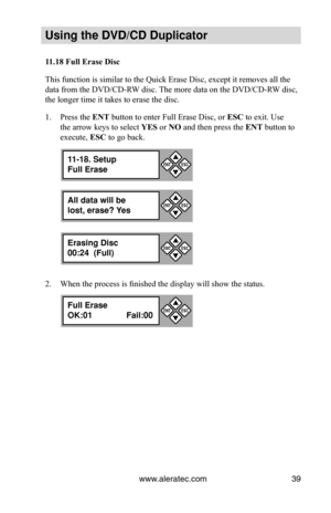 Page 45www.aleratec.com39
Using the DVD/CD Duplicator
11.18	Full	Erase	Disc
This function is similar to the Quick Erase Disc, except it removes all \
the 
data from the DVD/CD-RW disc. The more data on the DVD/CD-RW disc, 
the longer time it takes to erase the disc.
Press the 
1.  ENT button to enter Full Erase Disc, or  ESC to exit. Use 
the arrow keys to select  YES or NO and then press the  ENT button to 
execute,  ESC to go back.
When the process is finished the display will show the status.
2. 
All data...