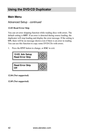 Page 48www.aleratec.com
42
Using the DVD/CD Duplicator
Main Menu
Advanced Setup - continued 
12.03	Read	Error 	Skip
You can set error skipping function while reading discs with errors. The 
default setting is  OFF. If an error is detected during source loading, the 
duplicator will stop loading and display the error message. If the setti\
ng is 
ON, there will be no message shown even if there is an error in reading. 
You can use this function to copy some DVD/CDs with errors.
P
1.  ress the ENT button to...