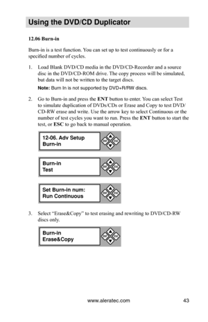 Page 49www.aleratec.com43
Using the DVD/CD Duplicator
12.06	Burn-in
Burn-in is a test function. You can set up to test continuously or for a 
specified number of cycles. 
Load Blank DVD/CD media in the DVD/CD-Recorder and a source 
1. 
disc in the DVD/CD-ROM drive. The copy process will be simulated, 
but data will not be written to the target discs. 
Note: Burn In is not supported by DVD+R/RW discs.
Go to Burn-in and press the 
2.  ENT button to enter. You can select Test 
to simulate duplication of DVDs/CDs...