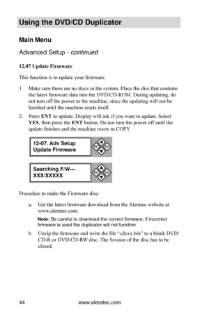 Page 50www.aleratec.com
44
Using the DVD/CD Duplicator
Main Menu
Advanced Setup - continued 
12.07	Update	Firmware
This function is to update your firmware. 
Make sure there are no discs in the system. Place the disc that contains\
 
1. 
the latest firmware data into the DVD/CD-ROM. During updating, do 
not turn off the power to the machine, since the updating will not be 
finished until the machine resets itself.
Press 
2.  ENT to update. Display will ask if you want to update. Select 
YES, then press the  ENT...