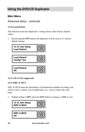 Page 52www.aleratec.com
46
Using the DVD/CD Duplicator
Main Menu
Advanced Setup - continued 
12.10	Load	Default
This function resets the Duplicator’s settings back to their factory default 
values.
By pressing the 
1.  ENT button, the duplicator will be reset to it’s factory 
default settings.
12.11	CD+G	(Not	supported)
12.12	ISRC	&	MCN
ISRC & MCN mean the information of international standard recording code\
 
such as writer, country, year of publication, etc., can be written into each 
track. Default setting...