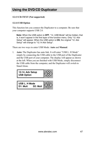 Page 53www.aleratec.com47
Using the DVD/CD Duplicator
12.13	CD-TEXT	(Not	supported)	
12.14	USB	Option
This function  lets you connect the Duplicator to a computer. Be sure that 
your computer supports USB 2.0.
Note: When the USB option is  OFF, “14. USB Mode” will be hidden; that 
is, it won’t appear in the first layer of the function menu. Only “\
12. Adv 
Setup” will appear. When the USB option is ON, the original “12. Adv 
Setup” will change to “12.14 Adv Setup”.
There are two ways to enter USB Mode:  Auto...