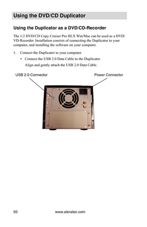 Page 56www.aleratec.com
50
Using the DVD/CD Duplicator
Using the Duplicator as a DVD/CD-Recorder
The 1:2 DVD/CD Copy Cruiser Pro HLX Win/Mac can be used as a DVD/
VD-Recorder. Installation consists of connecting the Duplicator to your 
computer, and installing the software on your computer.
Connect the Duplicator to your computer.
1. 
Connect the USB 2.0 Data Cable to the Duplicator.
 
▪
Align and gently attach the USB 2.0 Data Cable.
Power Connector
USB 2.0 Connector 