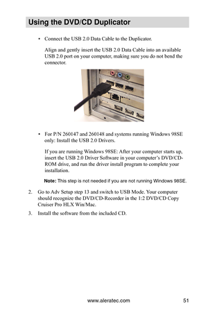 Page 57www.aleratec.com51
Using the DVD/CD Duplicator
Connect the USB 2.0 Data Cable to the Duplicator.
 
▪
Align and gently insert the USB 2.0 Data Cable into an available 
USB 2.0 port on your computer, making sure you do not bend the 
connector.
For P/N 260147 and 260148 and systems running Windows 98SE 
 
▪
only: Install the USB 2.0 Drivers.
If you are running Windows 98SE: After your computer starts up, 
insert the USB 2.0 Driver Software in your computer’s DVD/CD-
ROM drive, and run the driver install...