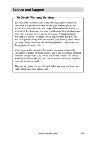 Page 65www.aleratec.com59
Service and Support
To Obtain Warranty Service:
You must ship your subsystem to the authorized dealer where your 
subsystem was purchased within the one year warranty period and 
no later than thirty days after discovery of claimed defect, whichever 
occurs first. In either case, you must provide proof of original purchase 
before any warranty service can be performed. Products and parts 
provided as a result of warranty service may be other than new but 
will be in good working order...