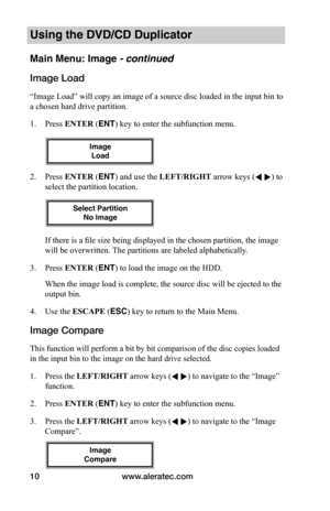 Page 16www.aleratec.com10
Using the DVD/CD Duplicator
Main Menu: Image - continued 
Image	Load
“Image Load” will copy an image of a source disc loaded in the input bin to 
a chosen hard drive partition. 
1. Press ENTER (ENT) key to enter the subfunction menu. 
2. Press ENTER (ENT) and use the LEFT/RIGHT arrow keys ( ) to 
select the partition location. 
If there is a file size being displayed in the chosen partition, the image 
will be overwritten. The partitions are labeled alphabetically. 
3. Press ENTER...