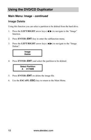 Page 18www.aleratec.com12
Using the DVD/CD Duplicator
Main Menu: Image - continued 
Image	Delete
Using this function you can select a partition to be deleted from the hard drive. 
1. Press the LEFT/RIGHT arrow keys ( ) to navigate to the “Image” 
function. 
2. Press ENTER (ENT) key to enter the subfunction menu. 
3. Press the LEFT/RIGHT arrow keys ( ) to navigate to the “Image 
Delete”. 
4. Press ENTER (ENT) and select the partition to be deleted.
5. Press ENTER (ENT) to delete the image file. 
6. Use the...