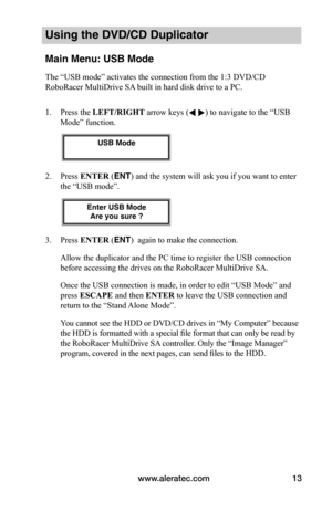 Page 19www.aleratec.com13
Using the DVD/CD Duplicator
Main Menu: USB Mode
The “USB mode” activates the connection from the 1:3 DVD/CD 
RoboRacer MultiDrive SA built in hard disk drive to a PC. 
1. Press the LEFT/RIGHT arrow keys ( ) to navigate to the “USB 
Mode” function.
2. Press ENTER (ENT) and the system will ask you if you want to enter 
the “USB mode”.
3. Press ENTER (ENT)  again to make the connection. 
Allow the duplicator and the PC time to register the USB connection 
before accessing the drives on...