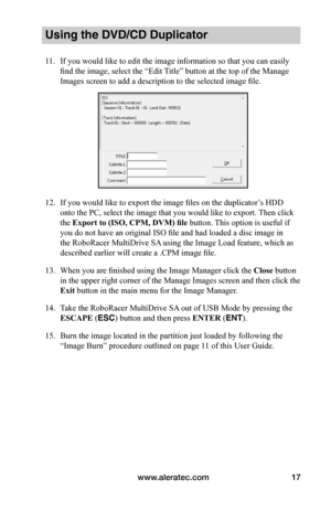 Page 23www.aleratec.com17
Using the DVD/CD Duplicator
11. If you would like to edit the image information so that you can easily 
find the image, select the “Edit Title” button at the top of the Manage 
Images screen to add a description to the selected image file.
12. If you would like to export the image files on the duplicator’s HDD 
onto the PC, select the image that you would like to export. Then click 
the Export	to	(ISO,	CPM,	DVM)	file button. This option is useful if 
you do not have an original ISO...