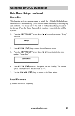 Page 27www.aleratec.com21
Using the DVD/CD Duplicator
Main Menu: Setup - continued 
Demo	Run
This function activates a demo mode in which the 1:3 DVD/CD RoboRacer 
MultiDrive SA automatically cycles discs without simulating or burning any 
data on them.  The mode can be run with or without discs being loaded in 
the device. When the Demo Run mode is running, every sixth disc will be 
rejected.
1. Press the LEFT/RIGHT arrow keys ( ) to navigate to the “Setup” 
function. 
2. Press ENTER (ENT) key to enter the...