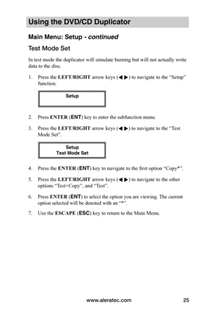 Page 31www.aleratec.com25
Using the DVD/CD Duplicator
Main Menu: Setup - continued
Test	Mode	Set
In test mode the duplicator will simulate burning but will not actually write 
data to the disc.
1. Press the LEFT/RIGHT arrow keys ( ) to navigate to the “Setup” 
function. 
2. Press ENTER (ENT) key to enter the subfunction menu.
3. Press the LEFT/RIGHT arrow keys ( ) to navigate to the “Test 
Mode Set”. 
4. Press the ENTER (ENT) key to navigate to the first option “Copy*”.
5. Press the LEFT/RIGHT arrow keys (...