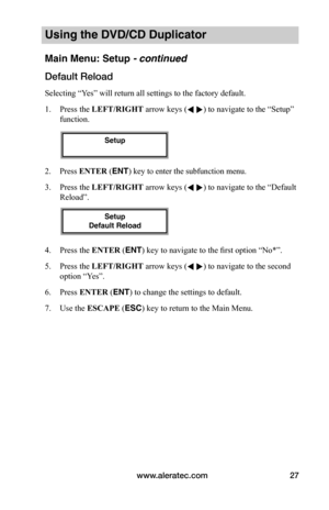 Page 33www.aleratec.com27
Using the DVD/CD Duplicator
Main Menu: Setup - continued
Default	Reload
Selecting “Yes” will return all settings to the factory default.
1. Press the LEFT/RIGHT arrow keys ( ) to navigate to the “Setup” 
function. 
2. Press ENTER (ENT) key to enter the subfunction menu.
3. Press the LEFT/RIGHT arrow keys ( ) to navigate to the “Default 
Reload”. 
4. Press the ENTER (ENT) key to navigate to the first option “No*”.
5. Press the LEFT/RIGHT arrow keys ( ) to navigate to the second...