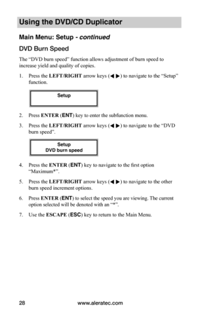 Page 34www.aleratec.com28
Using the DVD/CD Duplicator
Main Menu: Setup - continued
DVD	Burn	Speed
The “DVD burn speed” function allows adjustment of burn speed to 
increase yield and quality of copies. 
1. Press the LEFT/RIGHT arrow keys ( ) to navigate to the “Setup” 
function. 
2. Press ENTER (ENT) key to enter the subfunction menu.
3. Press the LEFT/RIGHT arrow keys ( ) to navigate to the “DVD 
burn speed”. 
4. Press the ENTER (ENT) key to navigate to the first option 
“Maximum*”.
5. Press the LEFT/RIGHT...