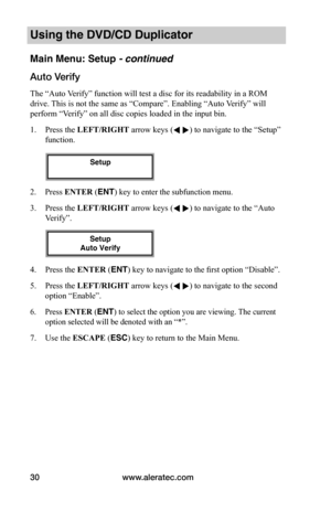 Page 36www.aleratec.com30
Using the DVD/CD Duplicator
Main Menu: Setup - continued
Auto	Verify
The “Auto Verify” function will test a disc for its readability in a ROM 
drive. This is not the same as “Compare”. Enabling “Auto Verify” will 
perform “Verify” on all disc copies loaded in the input bin.
1. Press the LEFT/RIGHT arrow keys ( ) to navigate to the “Setup” 
function. 
2. Press ENTER (ENT) key to enter the subfunction menu.
3. Press the LEFT/RIGHT arrow keys ( ) to navigate to the “Auto 
Verify”. 
4....