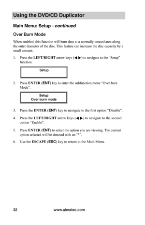 Page 38www.aleratec.com32
Using the DVD/CD Duplicator
Main Menu: Setup - continued
Over	Burn	Mode
When enabled, this function will burn data to a normally unused area along 
the outer diameter of the disc. This feature can increase the disc capacity by a 
small amount. 
1. Press the LEFT/RIGHT arrow keys ( ) to navigate to the “Setup” 
function. 
2. Press ENTER (ENT) key to enter the subfunction menu “Over burn 
Mode”. 
3. Press the ENTER (ENT) key to navigate to the first option “Disable”.
4. Press the...