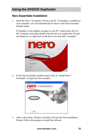 Page 39www.aleratec.com33
Using the DVD/CD Duplicator
Nero Essentials Installation
1. Insert the Nero 7 Essentials CD into your PC. If Autoplay is enabled on 
your computer, you will automatically be taken to the Nero Essentials 
installer menu.
If Autoplay is not enabled, navigate to your PC’s optical disc drive in 
My Computer, and either double-click the drive to explore the CD and 
run Setup.exe, or right click on the drive icon and click “Autoplay”.
2. In the Nero Essentials installer menu, click on...