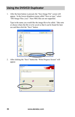 Page 42www.aleratec.com36
Using the DVD/CD Duplicator
1. After the burn button is pressed, the “Save Image File” screen will 
appear.  In the lowest dropdown menu called “Save as type:” select 
“ISO Image Files (.iso)”. Nero NRG files are not supported.
Type in the name you would like the image file to be called.  Take note 
or choose where the file is to be saved so that it can be found for later 
use and then click the “Save” button.
2. After clicking the “Save” button the “Write Progress Screen” will 
appear.  